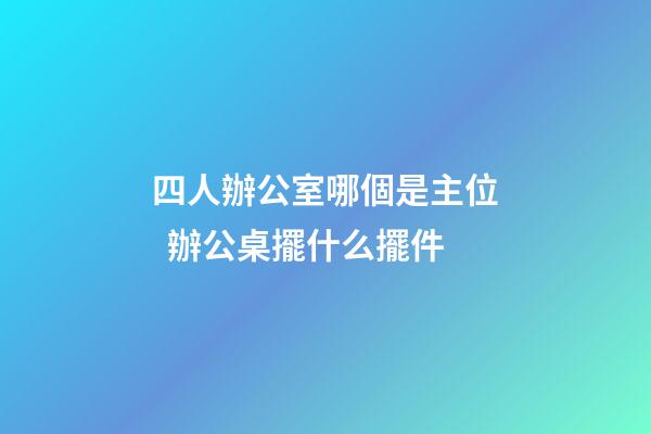 四人辦公室哪個是主位  辦公桌擺什么擺件
